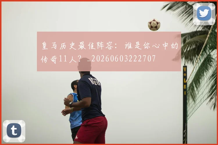 皇马历史最佳阵容：谁是你心中的传奇11人？_20260603222707