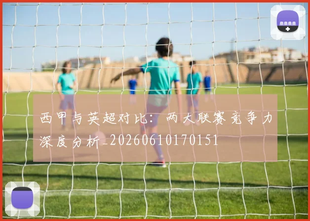 西甲与英超对比：两大联赛竞争力深度分析_20260610170151