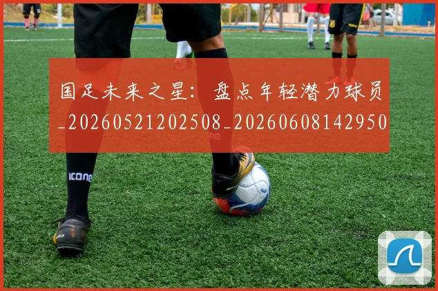 国足未来之星:盘点年轻潜力球员_20260521202508_20260608142950