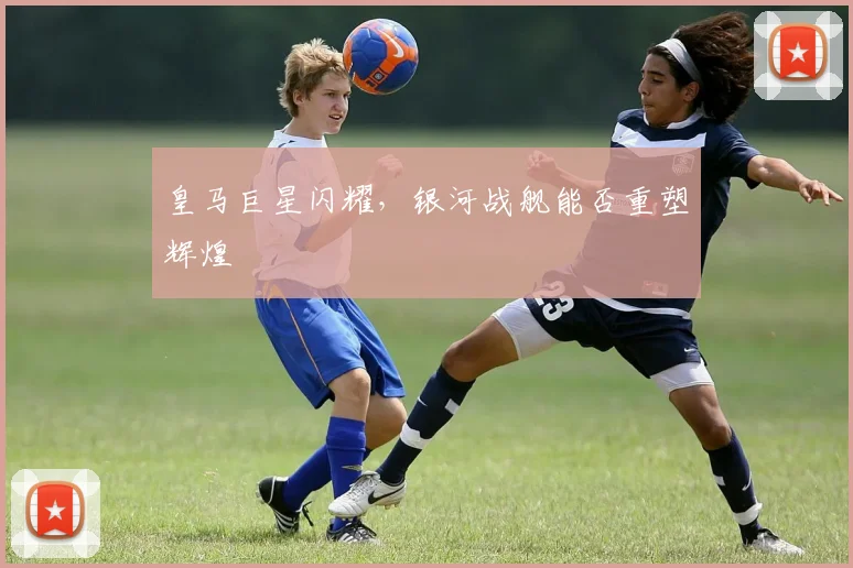 皇马巨星闪耀，银河战舰能否重塑辉煌