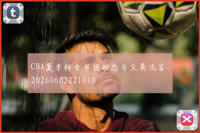 CBA夏季转会市场动态与交易流言_20260603221010