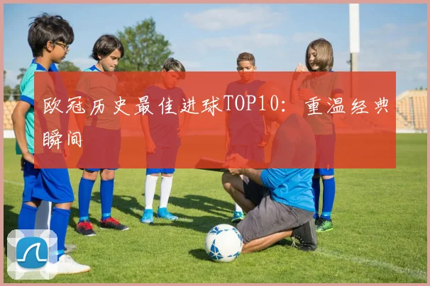 欧冠历史最佳进球TOP10:重温经典瞬间