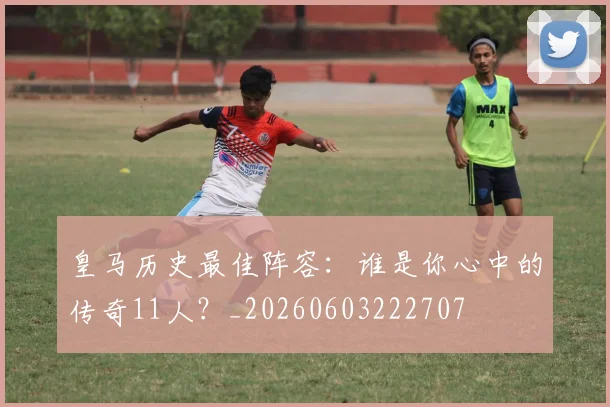 皇马历史最佳阵容：谁是你心中的传奇11人？_20260603222707