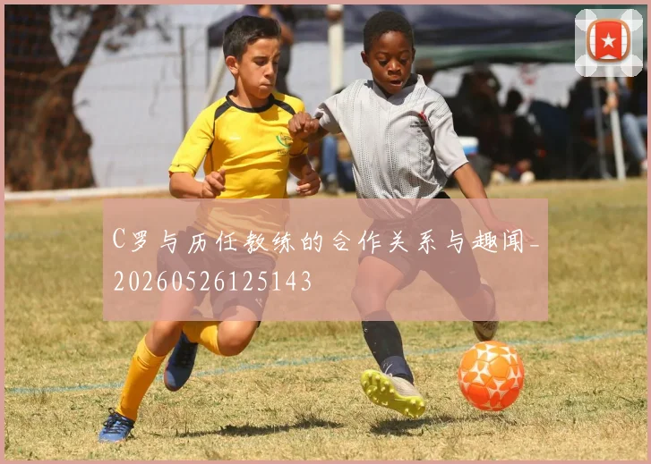 C罗与历任教练的合作关系与趣闻_20260526125143