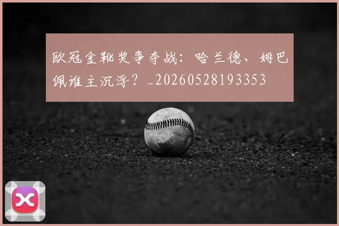 欧冠金靴奖争夺战：哈兰德、姆巴佩谁主沉浮？_20260528193353